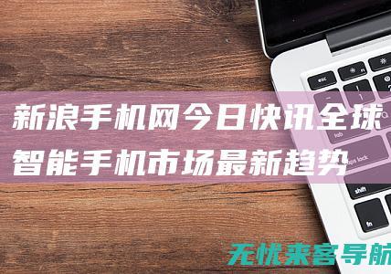 新浪手机网今日快讯：全球智能手机市场最新趋势与用户偏好分析 (新浪手机网首页 新浪网)