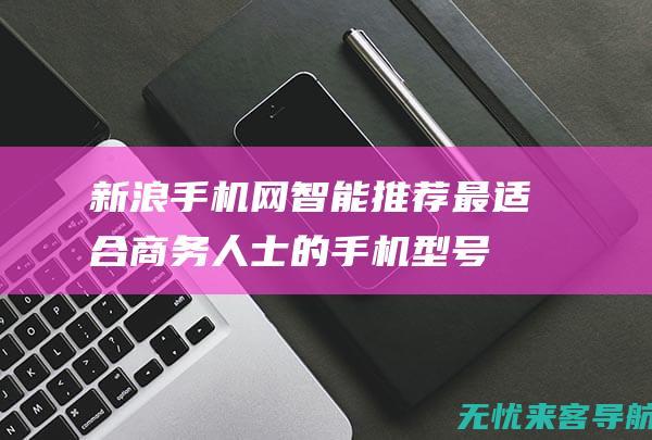 新浪手机网智能推荐：最适合商务人士的手机型号与评测报告 (新浪手机网官网)