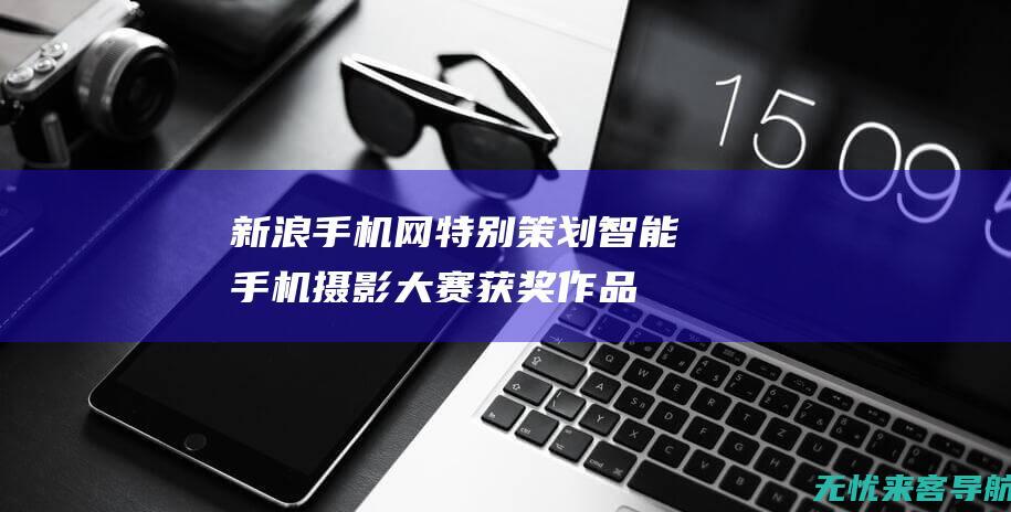 新浪手机网特别策划：智能手机摄影大赛获奖作品赏析与拍摄技巧分享 (新浪手机网首页 新浪网)