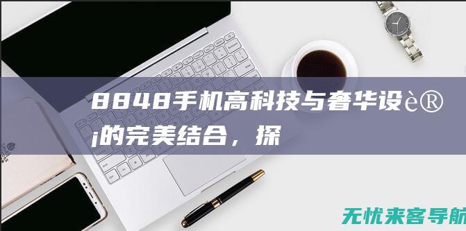 8848手机：高科技与奢华设计的完美结合，探索顶级智能手机的新境界 (8848手机多少钱一台)